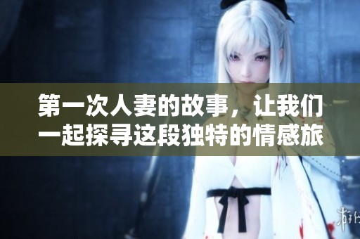 第一次人妻的故事，让我们一起探寻这段独特的情感旅程。