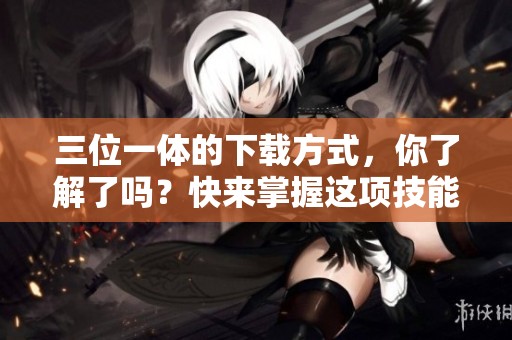 三位一体的下载方式，你了解了吗？快来掌握这项技能！