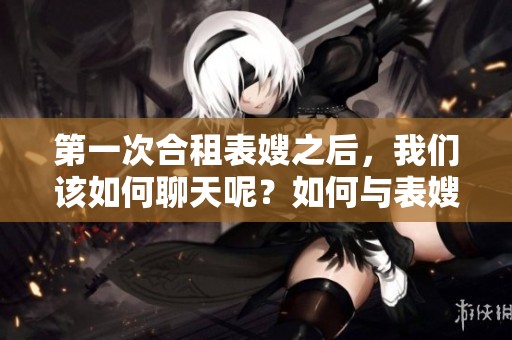 第一次合租表嫂之后，我们该如何聊天呢？如何与表嫂开启第一次合租后的聊天？