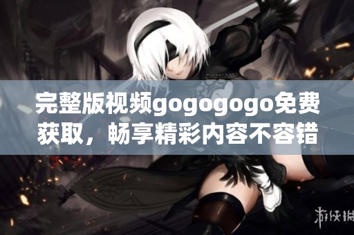 完整版视频gogogogo免费获取，畅享精彩内容不容错过！