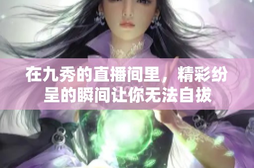 在九秀的直播间里，精彩纷呈的瞬间让你无法自拔
