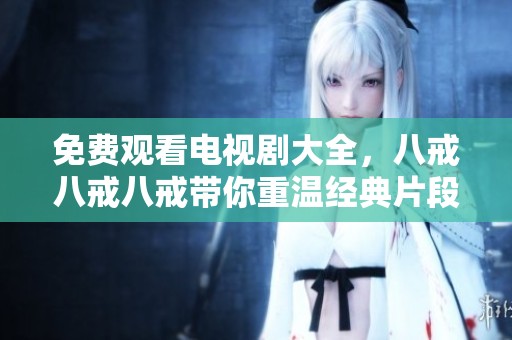 免费观看电视剧大全，八戒八戒八戒带你重温经典片段