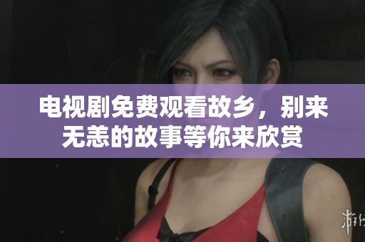 电视剧免费观看故乡，别来无恙的故事等你来欣赏