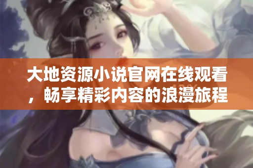 大地资源小说官网在线观看，畅享精彩内容的浪漫旅程与探索体验