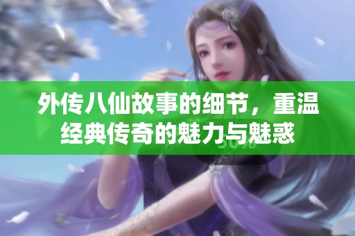 外传八仙故事的细节，重温经典传奇的魅力与魅惑