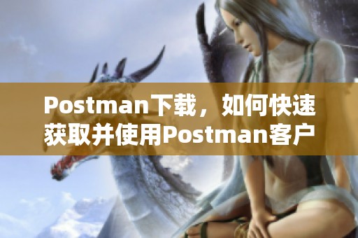 Postman下载，如何快速获取并使用Postman客户端的详细指南