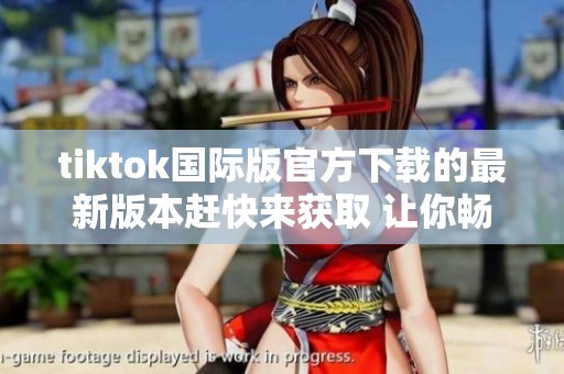 tiktok国际版官方下载的最新版本赶快来获取 让你畅享短视频精彩世界