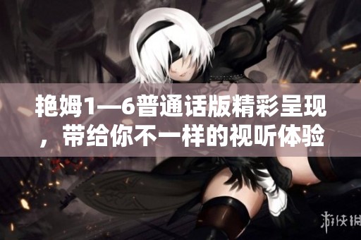 艳姆1—6普通话版精彩呈现，带给你不一样的视听体验与感官盛宴