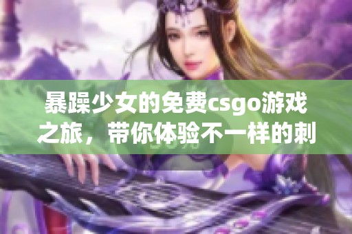 暴躁少女的免费csgo游戏之旅，带你体验不一样的刺激与乐趣