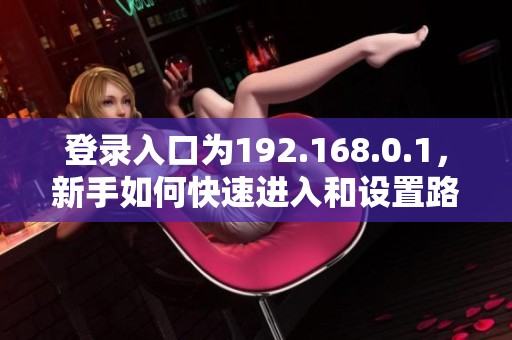 登录入口为192.168.0.1，新手如何快速进入和设置路由器