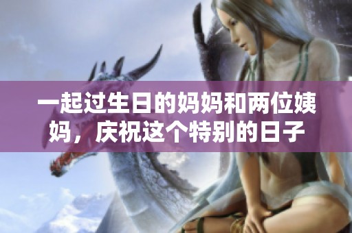 一起过生日的妈妈和两位姨妈，庆祝这个特别的日子