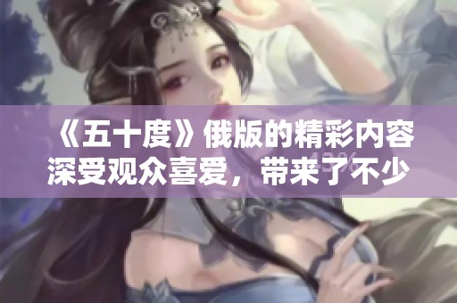 《五十度》俄版的精彩内容深受观众喜爱，带来了不少话题讨论