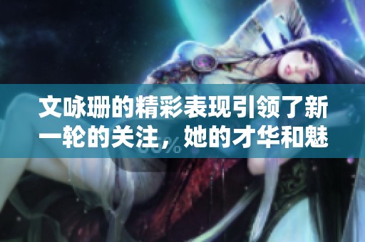 文咏珊的精彩表现引领了新一轮的关注，她的才华和魅力让人惊叹不已