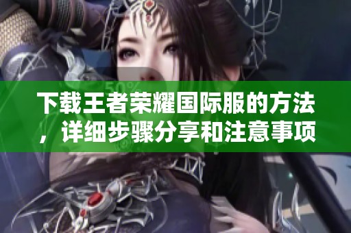 下载王者荣耀国际服的方法，详细步骤分享和注意事项揭秘
