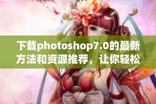 下载photoshop7.0的最新方法和资源推荐，让你轻松获取该软件