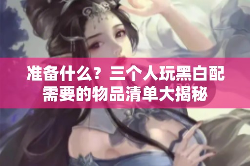 准备什么？三个人玩黑白配需要的物品清单大揭秘