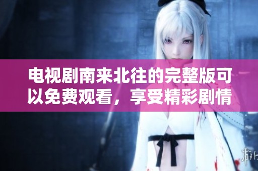 电视剧南来北往的完整版可以免费观看，享受精彩剧情吧！