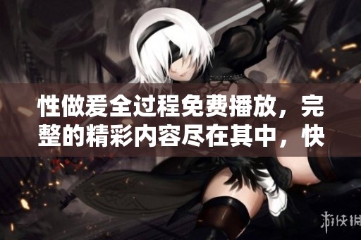 性做爰全过程免费播放，完整的精彩内容尽在其中，快来观看吧！