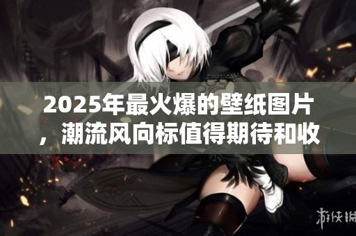 2025年最火爆的壁纸图片，潮流风向标值得期待和收藏