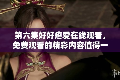 第六集好好疼爱在线观看，免费观看的精彩内容值得一看！