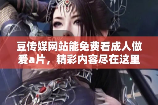 豆传媒网站能免费看**做爰**，精彩内容尽在这里等你发现