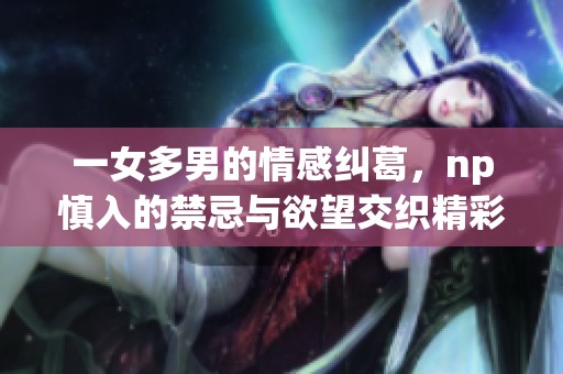 一女多男的情感纠葛，np慎入的禁忌与欲望交织精彩故事