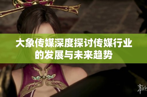大象传媒深度探讨传媒行业的发展与未来趋势