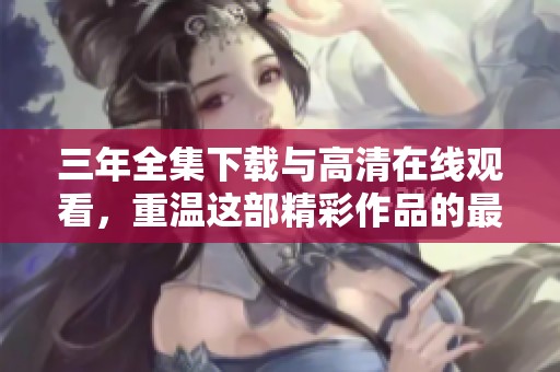 三年全集下载与高清在线观看，重温这部精彩作品的最佳方式是观看它。