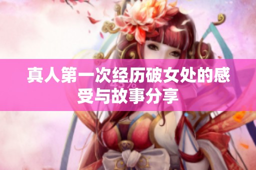 真人第一次经历破女处的感受与故事分享