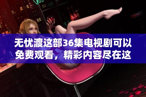 无忧渡这部36集电视剧可以免费观看，精彩内容尽在这里等你来欣赏
