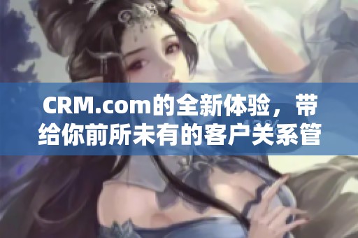 CRM.com的全新体验，带给你前所未有的客户关系管理服务与解决方案