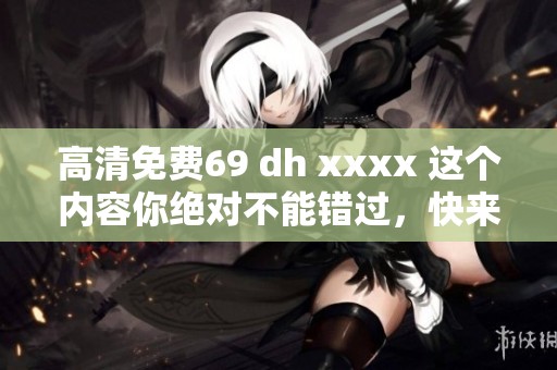 高清免费69 dh xxxx 这个内容你绝对不能错过，快来观看吧