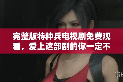 完整版特种兵电视剧免费观看，爱上这部剧的你一定不能错过！