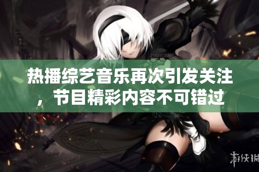 热播综艺音乐再次引发关注，节目精彩内容不可错过