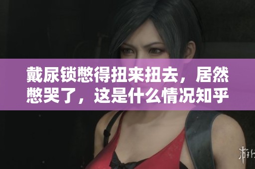 戴尿锁憋得扭来扭去，居然憋哭了，这是什么情况知乎上有人分享吗