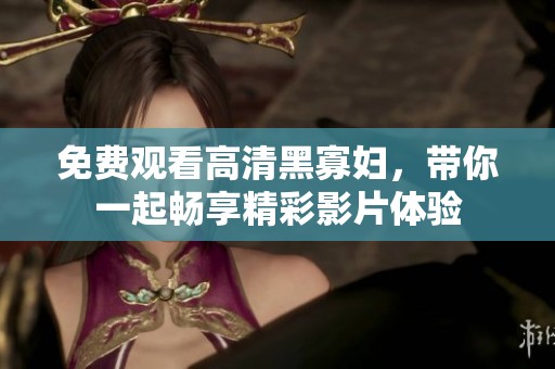 免费观看高清黑寡妇，带你一起畅享精彩影片体验