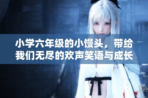 小学六年级的小馒头，带给我们无尽的欢声笑语与成长故事