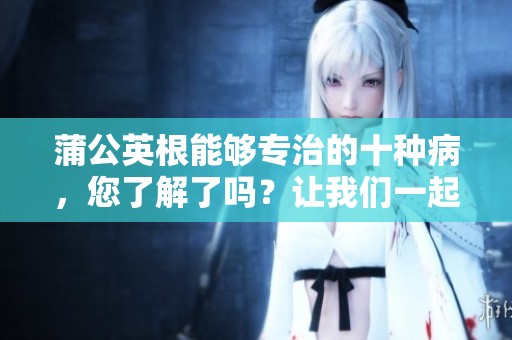 蒲公英根能够专治的十种病，您了解了吗？让我们一起来探索它的神奇疗效！