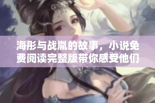 海彤与战胤的故事，小说免费阅读完整版带你感受他们的情感历程