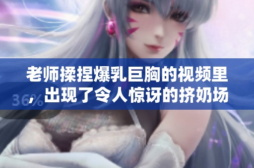 老师揉捏爆乳巨胸的视频里，出现了令人惊讶的挤奶场景。