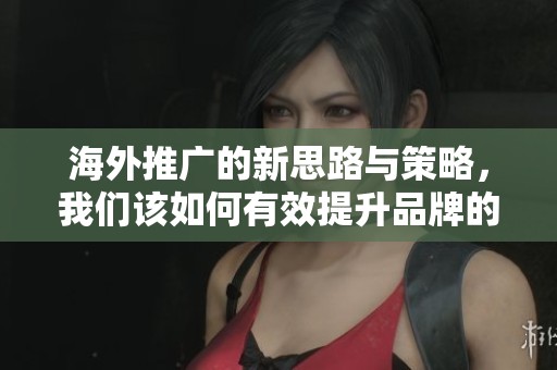 海外推广的新思路与策略，我们该如何有效提升品牌的全球影响力