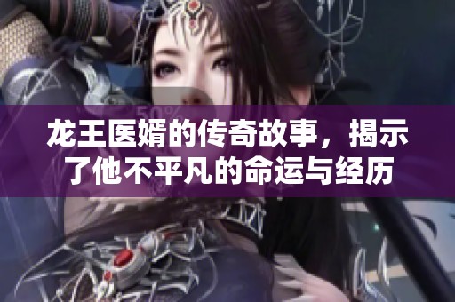 龙王医婿的传奇故事，揭示了他不平凡的命运与经历