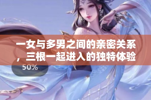 一女与多男之间的亲密关系，三根一起进入的独特体验