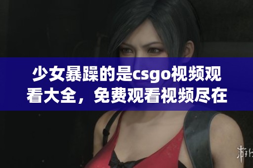 少女暴躁的是csgo视频观看大全，免费观看视频尽在这里一网打尽
