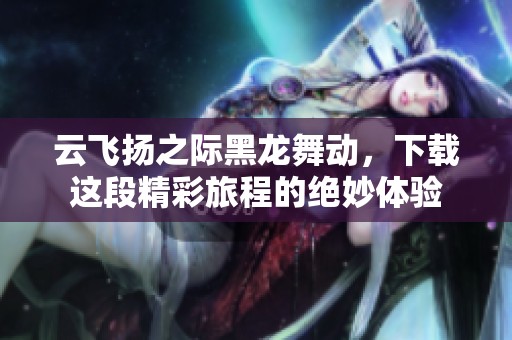 云飞扬之际黑龙舞动，下载这段精彩旅程的绝妙体验