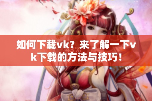 如何下载vk？来了解一下vk下载的方法与技巧！
