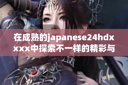 在成熟的japanese24hdxxxx中探索不一样的精彩与魅力
