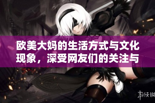 欧美大妈的生活方式与文化现象，深受网友们的关注与讨论