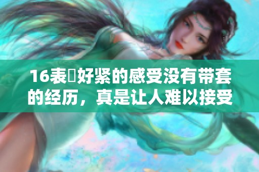 16表妺好紧的感受没有带套的经历，真是让人难以接受的瞬间