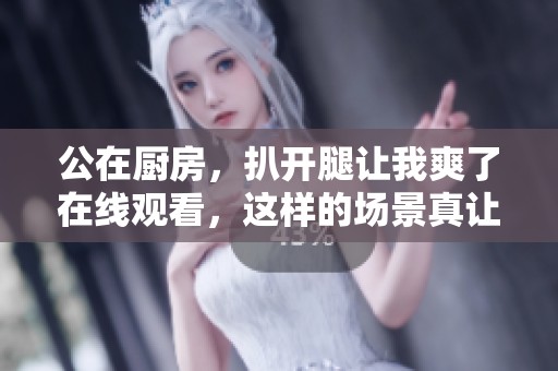 公在厨房，扒开腿让我爽了在线观看，这样的场景真让人意外。